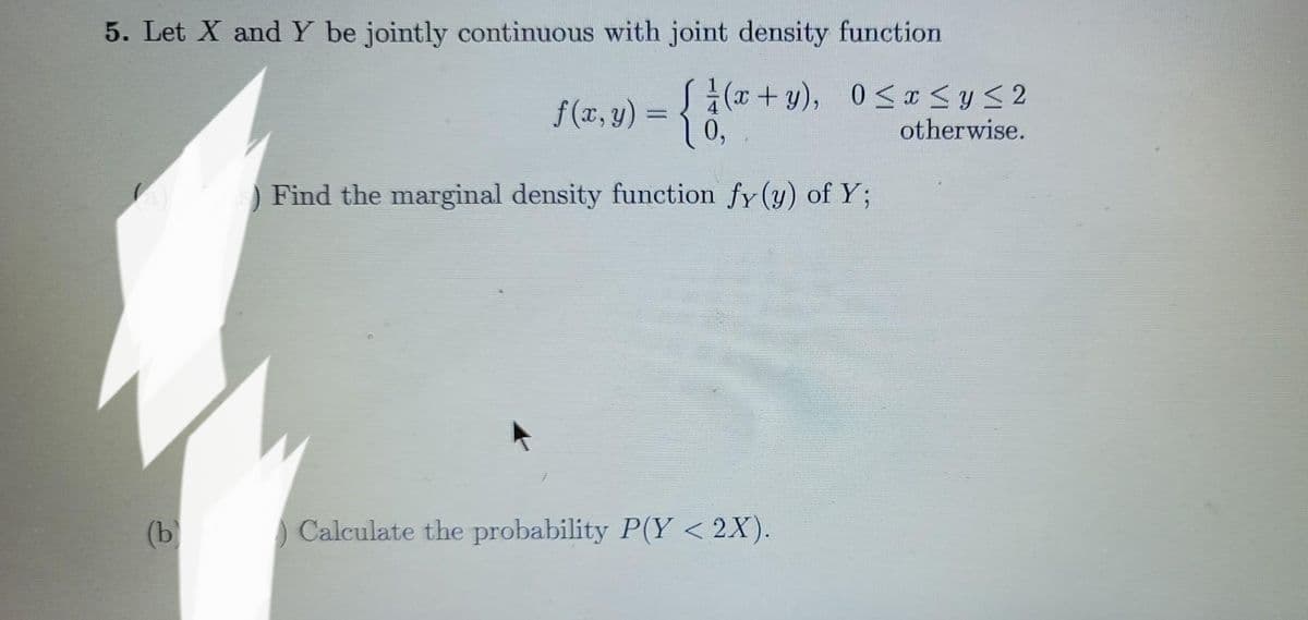 5. Let X and Y be jointly continuous with joint density function
f(x,y) = { } ( + 9).
0,
Find the marginal density function fy (y) of Y;
(b)
(x+y), 0≤x≤ y ≤ 2
otherwise.
Calculate the probability P(Y <2X).