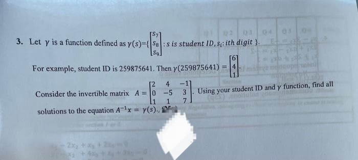 3. Let y is a function defined as y(s)={SB:s is student ID, s: ith digit}.
[6]
For example, student ID is 259875641. Then y(259875641)
[2
Consider the invertible matrix A=0 -5
1
1
solutions to the equation A-¹x = y(s)..
2x₂
=
4-m
04 05
EXE FIX
Using your student ID and y function, find all