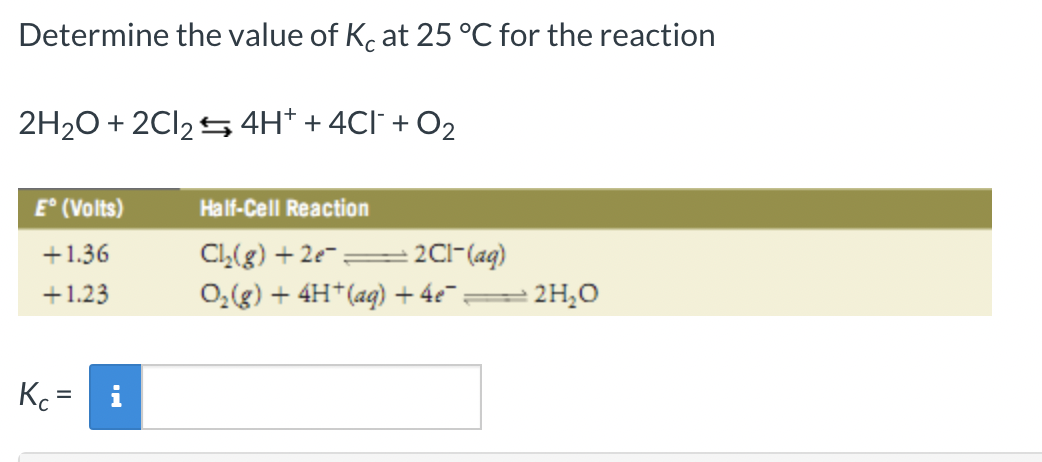 Determine the value of Kc at 25 °C for the reaction
2H₂O + 2Cl₂4H+ + 4Cl¯ + O₂
E° (Volts)
+1.36
+1.23
Kc =
Half-Cell Reaction
Cl₂(g) +2e= + 2Cl- (aq)
O₂(g) + 4H+ (aq) + 4e¯:
2H₂O