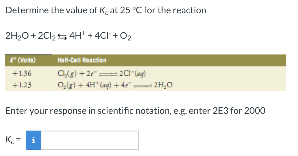 Determine the value of Kc at 25 °C for the reaction
2H₂O + 2Cl₂4H+ + 4Cl¯ + O₂
E° (Volts)
+1.36
+1.23
Half-Cell Reaction
Cl₂(g) +2e= + 2C1- (aq)
O₂(g) + 4H+ (aq) + 4e¯:
Enter your response in scientific notation, e.g. enter 2E3 for 2000
Kc=
2H₂O
