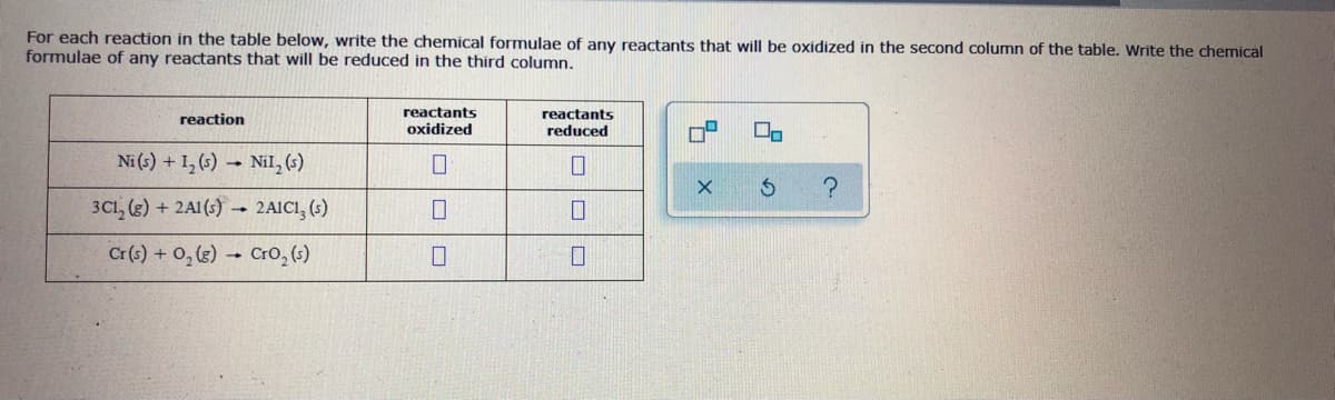 For each reaction in the table below, write the chemical formulae of any reactants that will be oxidized in the second column of the table. Write the chemical
formulae of any reactants that will be reduced in the third column.
reactants
reactants
reaction
oxidized
reduced
Ni (s) + 1, (s)
- Nil, (s)
3Cl, (3) + 2A1 (s) 2AIC1, (s)
Cr(s) + 0, (3) Cro, (s)
D.
ロロ||ロ
ロロ
