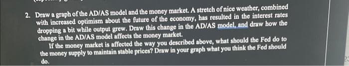 2. Draw a graph of the AD/AS model and the money market. A stretch of nice weather, combined
with increased optimism about the future of the economy, has resulted in the interest rates
dropping a bit while output grew. Draw this change in the AD/AS model, and draw how the
change in the AD/AS model affects the money market.
If the money market is affected the way you described above, what should the Fed do to
the money supply to maintain stable prices? Draw in your graph what you think the Fed should
do.