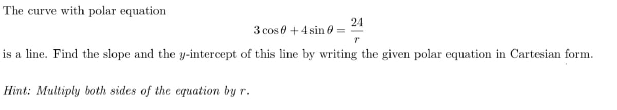 The curve with polar equation
24
3 cos 0 +4 sin 0 =
is a line. Find the slope and the y-intercept of this line by writing the given polar equation in Cartesian form.
Hint: Multiply both sides of the equation by r.

