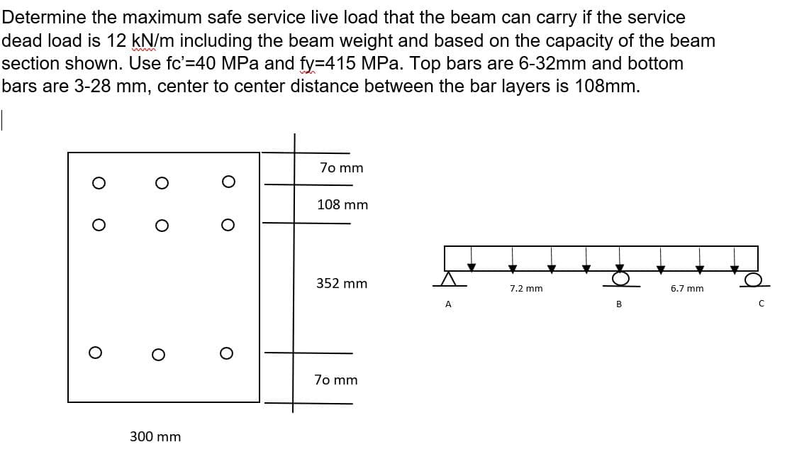 Determine the maximum safe service live load that the beam can carry if the service
dead load is 12 kN/m including the beam weight and based on the capacity of the beam
section shown. Use fc'=40 MPa and fy=415 MPa. Top bars are 6-32mm and bottom
bars are 3-28 mm, center to center distance between the bar layers is 108mm.
70 mm
108 mm
352 mm
7.2 mm
6.7 mm
B
A
70 mm
300 mm
