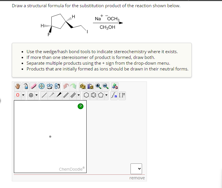 Draw a structural formula for the substitution product of the reaction shown below.
Na OCH 3
CH3OH
H
(+)
F
|||4
Use the wedge/hash bond tools to indicate stereochemistry where it exists.
If more than one stereoisomer of product is formed, draw both.
Separate multiple products using the + sign from the drop-down menu.
• Products that are initially formed as ions should be drawn in their neutral forms.
***
?
+
ChemDoodleⓇ
remove