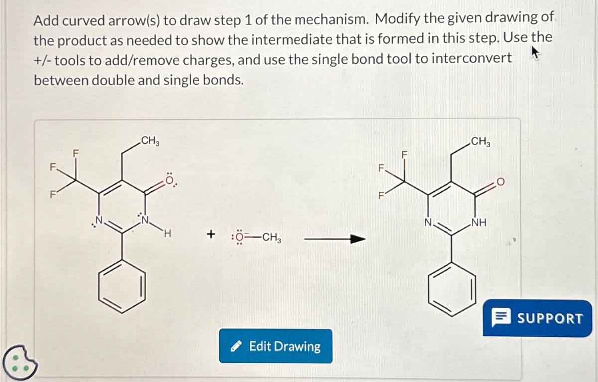 Add curved arrow(s) to draw step 1 of the mechanism. Modify the given drawing of
the product as needed to show the intermediate that is formed in this step. Use the
+/-tools to add/remove charges, and use the single bond tool to interconvert
between double and single bonds.
CH3
0.
H
+ :Ö=CH3
Edit Drawing
CH3
NH
SUPPORT