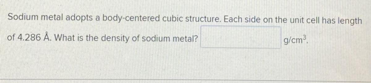 Sodium metal adopts a body-centered cubic structure. Each side on the unit cell has length
of 4.286 Å. What is the density of sodium metal?
IS
g/cm3.
