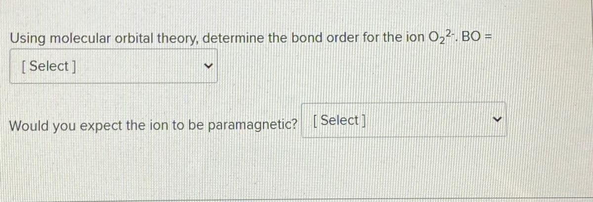 Using molecular orbital theory, determine the bond order for the ion O22. BO =
[Select]
Would you expect the ion to be paramagnetic? Select]
