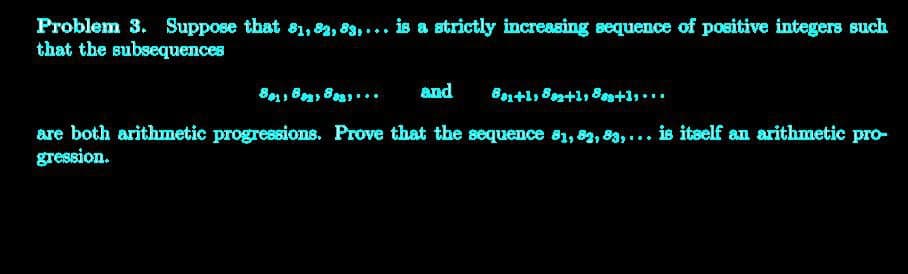 Problem 3. Suppose that 81, 82, 83,... is a strictly increasing sequence of positive integers such
that the subsequences
801, 82, 802... and 881+1, 82+1, 883+1,...
are both arithmetic progressions. Prove that the sequence 81, 82, 83,... is itself an arithmetic pro-
gression.