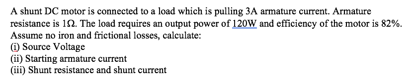 A shunt DC motor is connected to a load which is pulling 3A armature current. Armature
resistance is 152. The load requires an output power of 120W and efficiency of the motor is 82%.
Assume no iron and frictional losses, calculate:
(i) Source Voltage
(ii) Starting armature current
(iii) Shunt resistance and shunt current
