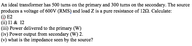 An ideal transformer has 500 turns on the primary and 300 turns on the secondary. The source
produces a voltage of 600V (RMS) and load Z is a pure resistance of 122. Calculate:
(i) E2
(ii) Il & 12
(iii) Power delivered to the primary (W)
(iv) Power output from secondary (W) 2.
(v) what is the impedance seen by the source?
