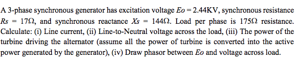 A 3-phase synchronous generator has excitation voltage Eo =2.44KV, synchronous resistance
Rs = 172, and synchronous reactance Xs = 1442. Load per phase is 1752 resistance.
Calculate: (i) Line current, (ii) Line-to-Neutral voltage across the load, (iii) The power of the
turbine driving the alternator (assume all the power of turbine is converted into the active
power generated by the generator), (iv) Draw phasor between Eo and voltage across load.
