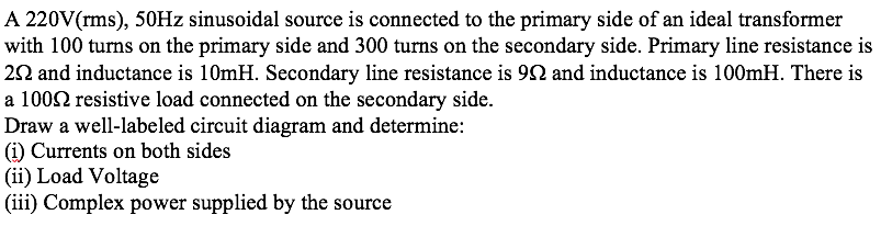 A 220V(rms), 50HZ sinusoidal source is connected to the primary side of an ideal transformer
with 100 turns on the primary side and 300 turns on the secondary side. Primary line resistance is
22 and inductance is 10mH. Secondary line resistance is 92 and inductance is 100mH. There is
a 1002 resistive load connected on the secondary side.
Draw a well-labeled circuit diagram and determine:
(i) Currents on both sides
(ii) Load Voltage
(iii) Complex power supplied by the source
