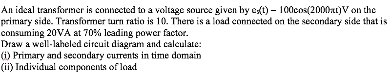 An ideal transformer is connected to a voltage source given by es(t) = 100cos(2000nt)V on the
primary side. Transformer turn ratio is 10. There is a load connected on the secondary side that is
consuming 20VA at 70% leading power factor.
Draw a well-labeled circuit diagram and calculate:
(i) Primary and secondary currents in time domain
(ii) Individual components of load
