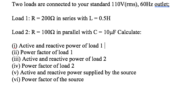 Two loads are connected to your standard 110V(rms), 60HZ outlet;
Load 1: R = 2002 in series with L= 0.5H
Load 2: R = 1002 in parallel with C = 10µF Calculate:
(i) Active and reactive power of load 1|
(ii) Power factor of load 1
(iii) Active and reactive power of load 2
(iv) Power factor of load 2
(v) Active and reactive power supplied by the source
(vi) Power factor of the source
