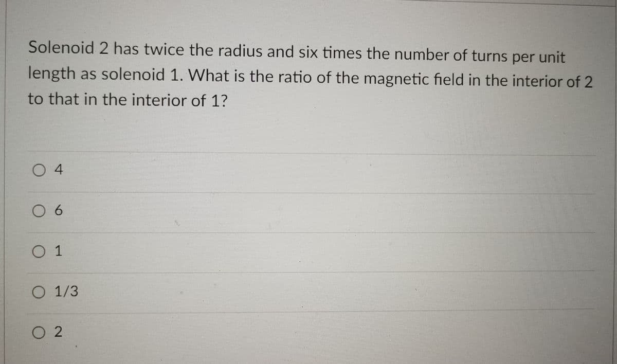 Solenoid 2 has twice the radius and six times the number of turns per unit
length as solenoid 1. What is the ratio of the magnetic field in the interior of 2
to that in the interior of 1?
04
0 6
0 1
O 1/3
O 2
