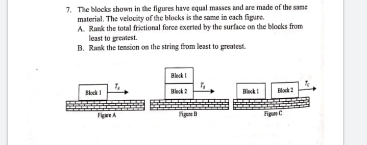7. The blocks shown in the figures have equal masses and are made of the same
material. The velocity of the blocks is the same in each figure.
A. Rank the total frictional force exerted by the surface on the blocks from
least to greatest.
B. Rank the tension on the string from least to greatest.
Block I
Block 1
Block 2
Block I
Block 2
Figure A
Figure B
Figure C
