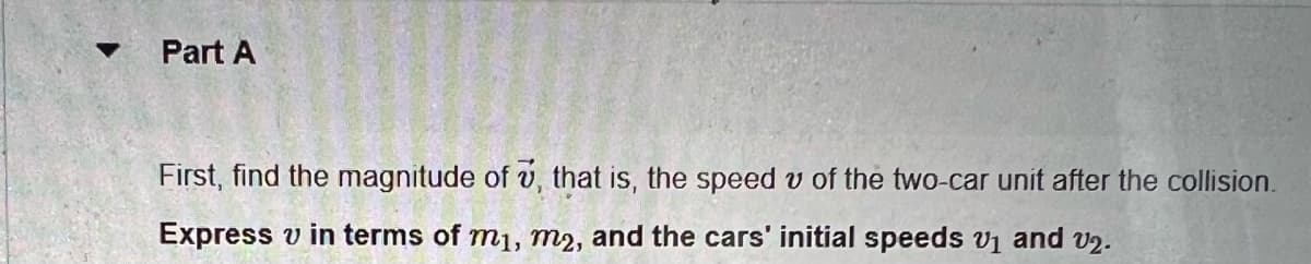 Part A
First, find the magnitude of 7, that is, the speed of the two-car unit after the collision.
Express v in terms of mi, m2, and the cars' initial speeds v₁ and v2.