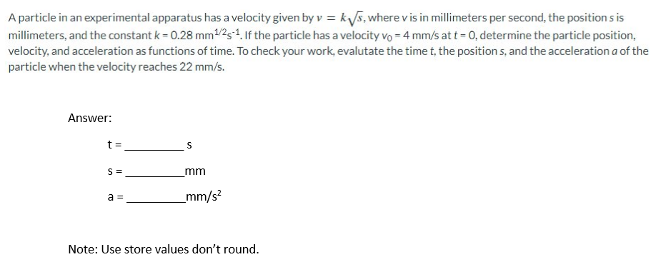 A particle in an experimental apparatus has a velocity given by v = k√√s, where v is in millimeters per second, the position s is
millimeters, and the constant k = 0.28 mm ¹/25-1. If the particle has a velocity vo = 4 mm/s at t = 0, determine the particle position,
velocity, and acceleration as functions of time. To check your work, evalutate the time t, the positions, and the acceleration a of the
particle when the velocity reaches 22 mm/s.
Answer:
t =
S=
a =
S
mm
_mm/s²
Note: Use store values don't round.