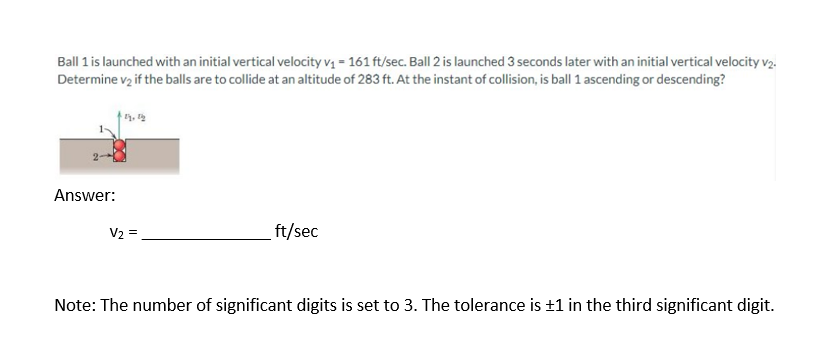 Ball 1 is launched with an initial vertical velocity v₁ = 161 ft/sec. Ball 2 is launched 3 seconds later with an initial vertical velocity v2.
Determine v2 if the balls are to collide at an altitude of 283 ft. At the instant of collision, is ball 1 ascending or descending?
Answer:
V2 =
ft/sec
Note: The number of significant digits is set to 3. The tolerance is ±1 in the third significant digit.