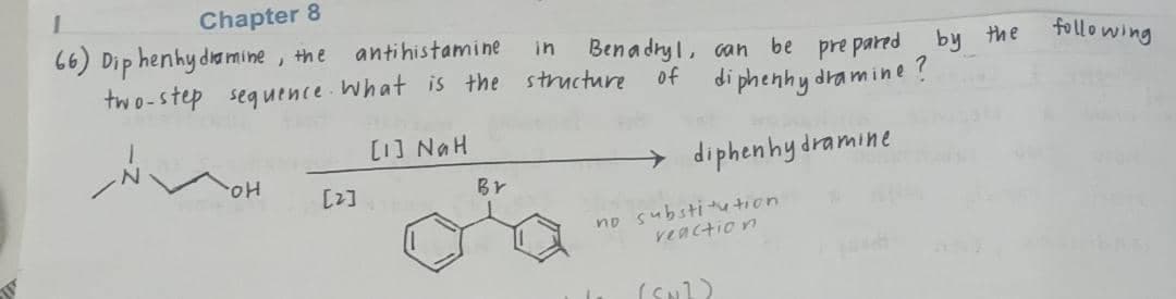 Chapter 8
66) Dip henhy dia mine , the
two-step seguence What is the structure
antihistamine
following
in
Bena dry l, can be pre pared by the
di phenhy dra mine
of
HUN [1]
Br
diphenhy dramine
Ho.
[2]
no substi tion
veaction
