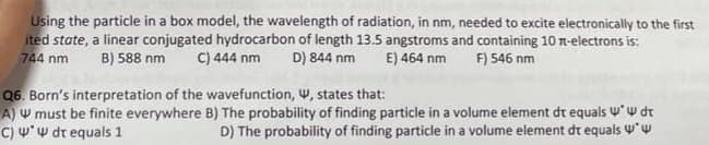 Using the particle in a box model, the wavelength of radiation, in nm, needed to excite electronically to the first
ited state, a linear conjugated hydrocarbon of length 13.5 angstroms and containing 10 -electrons is:
744 nm B) 588 nm C) 444 nm D) 844 nm E) 464 nm F) 546 nm
Q6. Born's interpretation of the wavefunction, W, states that:
A) 4 must be finite everywhere
C) W* W dt equals 1
B) The probability of finding particle in a volume element dt equals * dt
D) The probability of finding particle in a volume element dt equals ww
