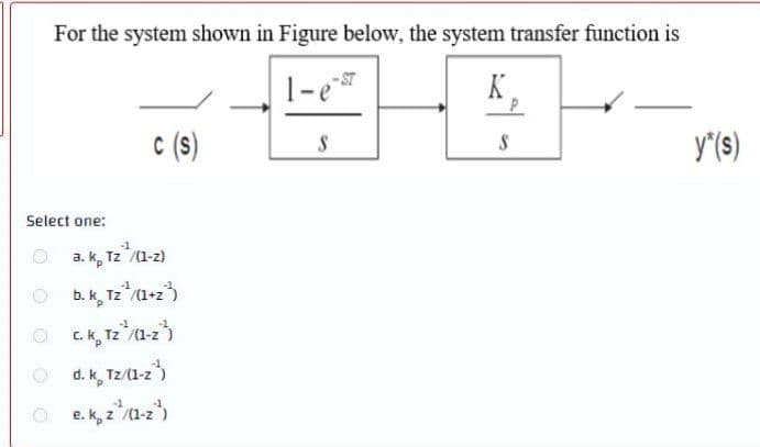 For the system shown in Figure below, the system transfer function is
ST
K
c (s)
y"(s)
Select one:
a. k, Tz /(1-z)
b.k, Tz /1-z3
C. k, T2"a-z)
d. k, Tz/(1-z)
e. k, z(1-z)
