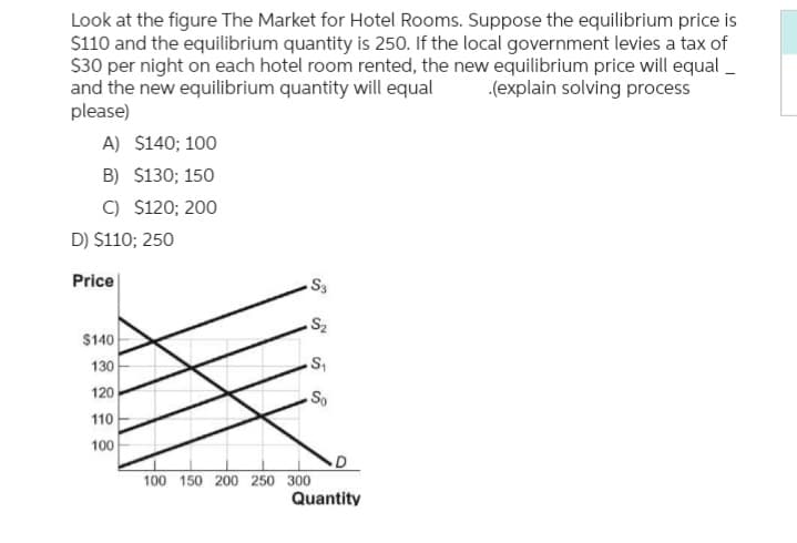 Look at the figure The Market for Hotel Rooms. Suppose the equilibrium price is
$110 and the equilibrium quantity is 250. If the local government levies a tax of
$30 per night on each hotel room rented, the new equilibrium price will equal_
and the new equilibrium quantity will equal .(explain solving process
please)
A) $140; 100
B) $130; 150
C) $120; 200
D) $110; 250
Price
$140
130
120
110
100
S3
.S₂
S₁
So
100 150 200 250 300
Quantity