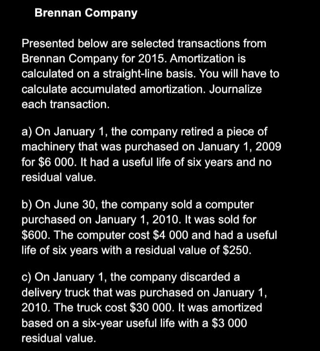 Brennan Company
Presented below are selected transactions from
Brennan Company for 2015. Amortization is
calculated on a straight-line basis. You will have to
calculate accumulated amortization. Journalize
each transaction.
a) On January 1, the company retired a piece of
machinery that was purchased on January 1, 2009
for $6 000. It had a useful life of six years and no
residual value.
b) On June 30, the company sold a computer
purchased on January 1, 2010. It was sold for
$600. The computer cost $4 000 and had a useful
life of six years with a residual value of $250.
c) On January 1, the company discarded a
delivery truck that was purchased on January 1,
2010. The truck cost $30 000. It was amortized
based on a six-year useful life with a $3 000
residual value.