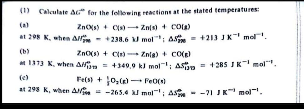 (1)
Calculate AG for the following reactions at the stated temperatures:
(a)
ZnO(s) + C(s) Zn(s) + CO(g)
at 298 K, when AH08
+238.6 kJ mol; AS = +213 J K mol.
(b)
ZnO(s) + C(s) Zn(g) + CO(g)
at 1373 K, when An
= +349.9 kJ mol; AS3
= +285 J K- mol.
(c)
Fe(s) + 0,(8) FeO(s)
at 298 K, when AH298
= -265.4 kJ mol; ASOR = -71 J K mol.
