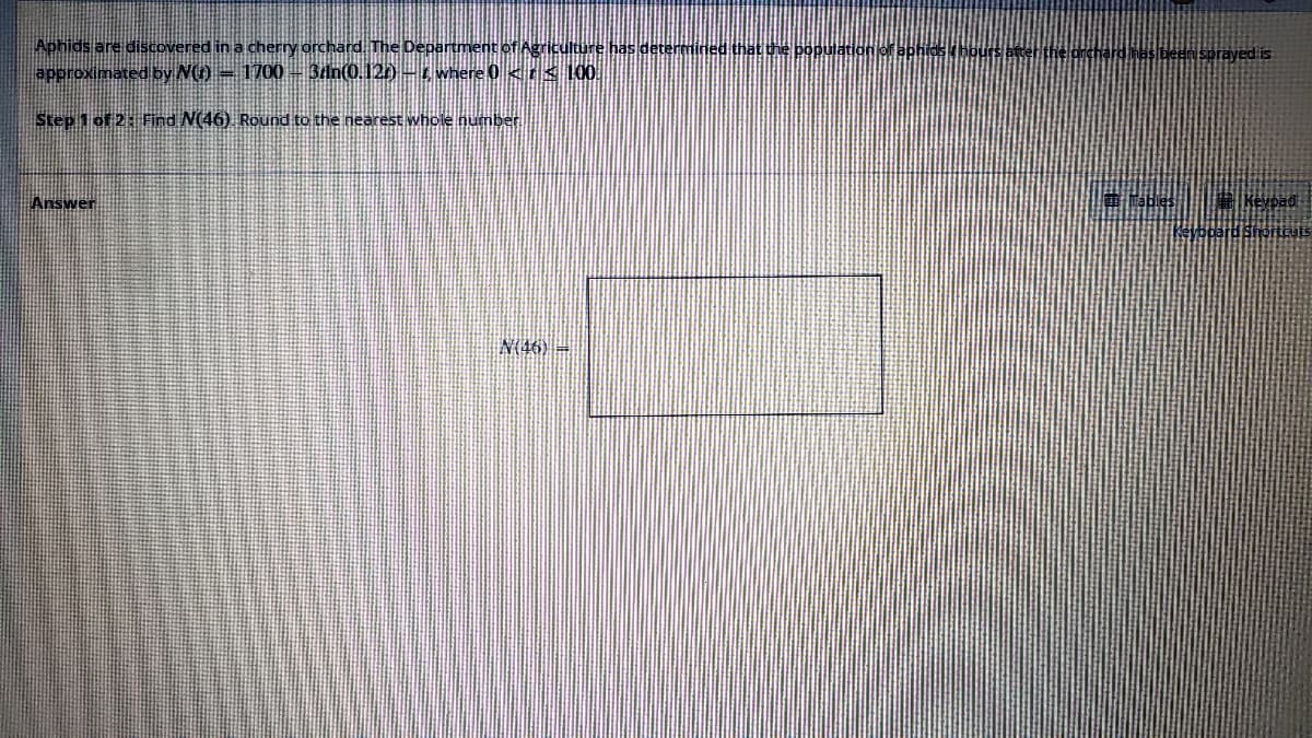 Aphids are discovered in a cherry orchard. The Department of Agriculture has dete
approximated by N() — 1700 — 3rn(0.127) - where 0 << 100
Step 1 of 2: Find N(46). Round to the nearest whole number
Answer
N(46) =
at the population of aphids / be
has been sprayed is
Keypad