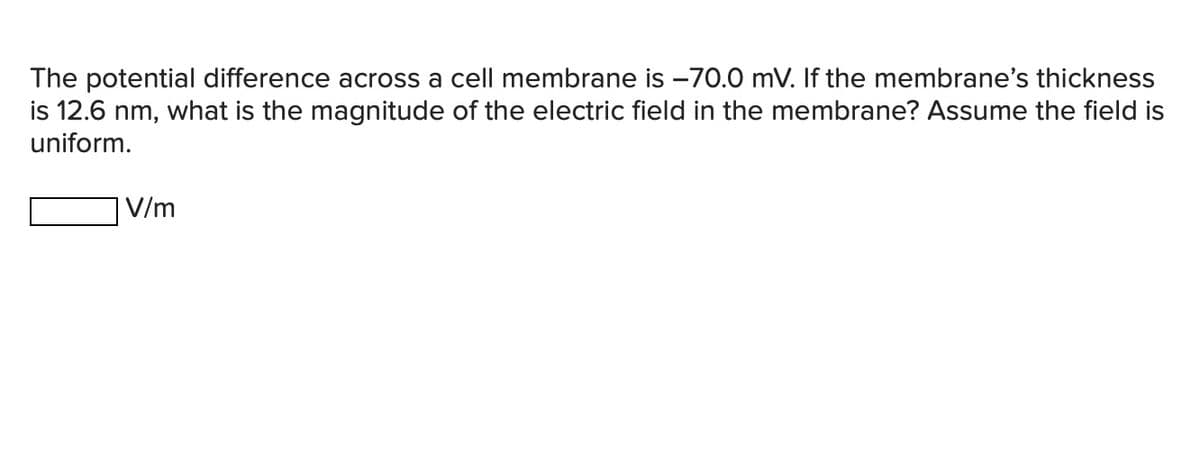The potential difference across a cell membrane is -70.0 mV. If the membrane's thickness
is 12.6 nm, what is the magnitude of the electric field in the membrane? Assume the field is
uniform.
V/m