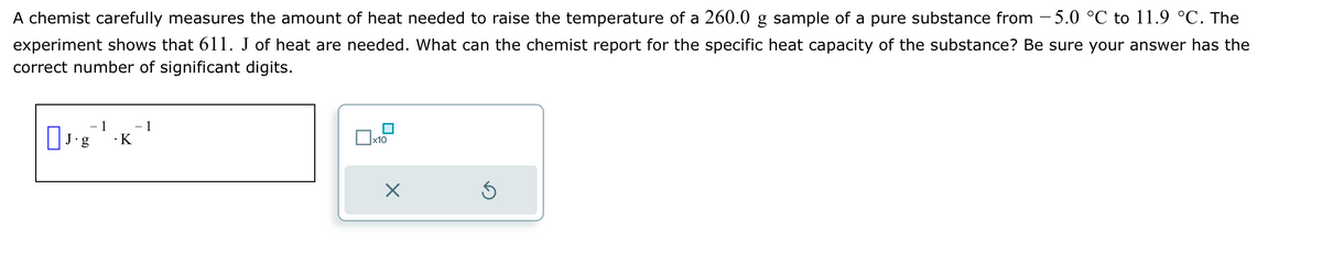 A chemist carefully measures the amount of heat needed to raise the temperature of a 260.0 g sample of a pure substance from -5.0 °C to 11.9 °C. The
experiment shows that 611. J of heat are needed. What can the chemist report for the specific heat capacity of the substance? Be sure your answer has the
correct number of significant digits.
☐ J.g
- 1
.K
1
x10