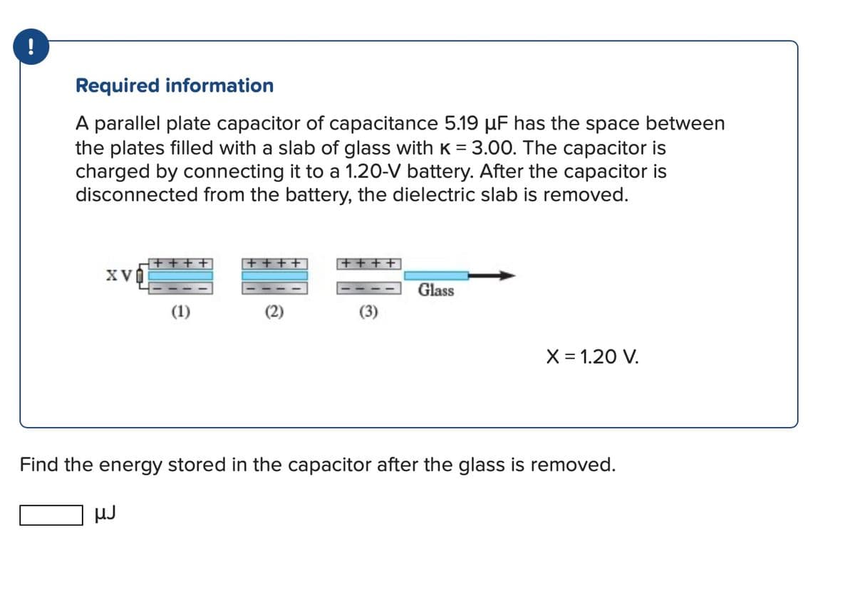 Required information
A parallel plate capacitor of capacitance 5.19 µF has the space between
the plates filled with a slab of glass with K = 3.00. The capacitor is
charged by connecting it to a 1.20-V battery. After the capacitor is
disconnected from the battery, the dielectric slab is removed.
XV
(1)
Glass
X = 1.20 V.
Find the energy stored in the capacitor after the glass is removed.