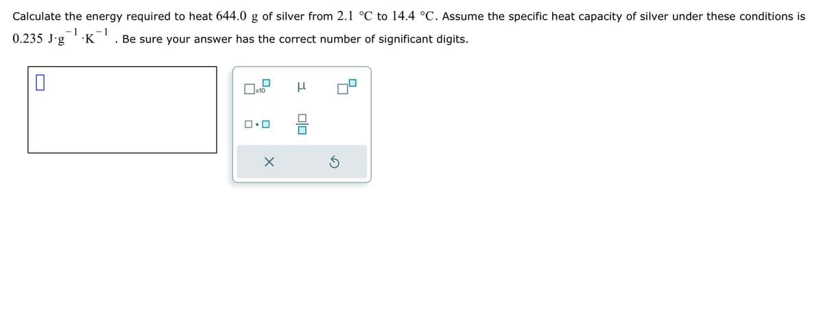 ☐
Calculate the energy required to heat 644.0 of silver from 2.1 °C to 14.4 °C. Assume the specific heat capacity of silver under these conditions is
0.235 J.g
-1 -1
.K
Be sure your answer has the correct number of significant digits.
Х
x10
μ
