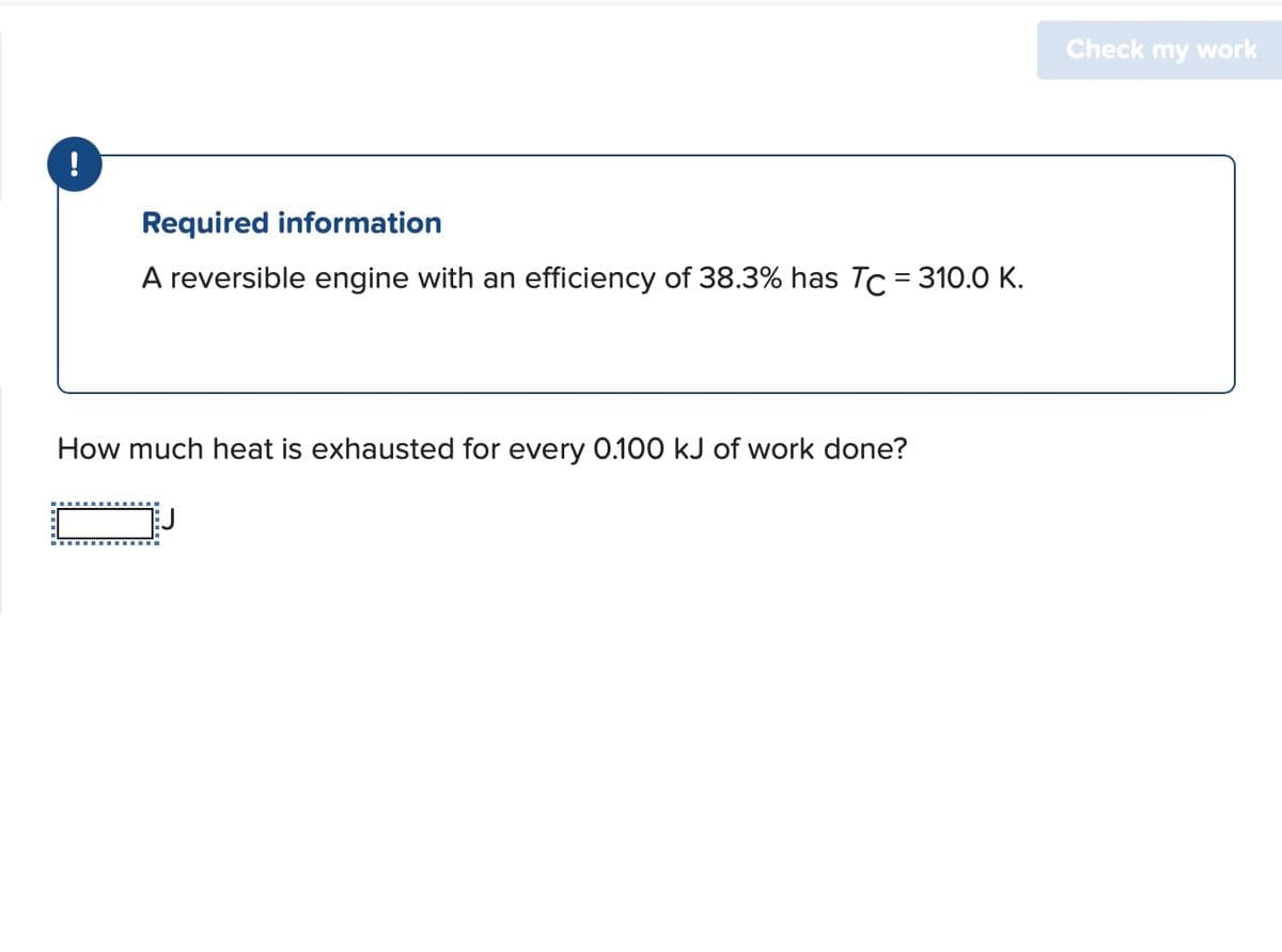 !
Required information
A reversible engine with an efficiency of 38.3% has TC = 310.0 K.
How much heat is exhausted for every 0.100 kJ of work done?
Check my work