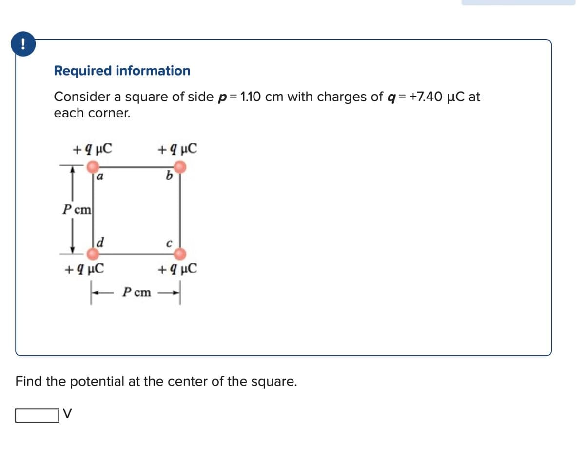 !
Required information
Consider a square of side p = 1.10 cm with charges of q = +7.40 μC at
each corner.
+ 4 C
+ 4 C
a
b
P cm
+ 4 C
K
P c
cm
C
+ 4 μC
Find the potential at the center of the square.
