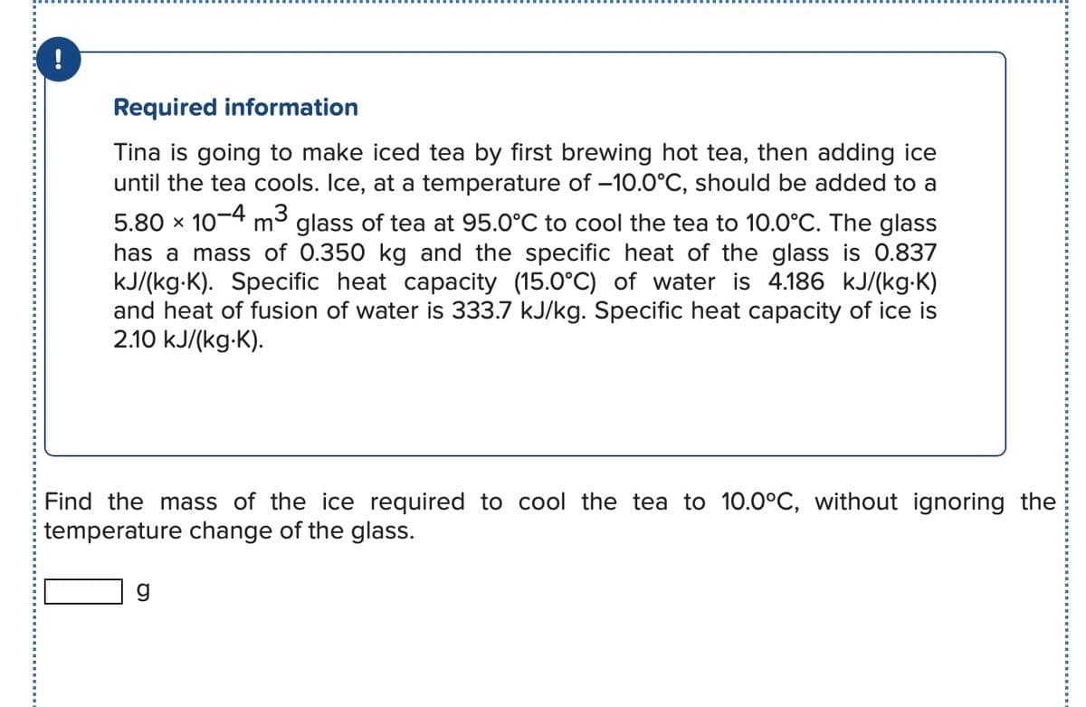 !
Required information
Tina is going to make iced tea by first brewing hot tea, then adding ice
until the tea cools. Ice, at a temperature of -10.0°C, should be added to a
5.80 × 10-4 m3
m³ glass of tea at 95.0°C to cool the tea to 10.0°C. The glass
has a mass of 0.350 kg and the specific heat of the glass is 0.837
kJ/(kg K). Specific heat capacity (15.0°C) of water is 4.186 kJ/(kg.K)
and heat of fusion of water is 333.7 kJ/kg. Specific heat capacity of ice is
2.10 kJ/(kg.K).
Find the mass of the ice required to cool the tea to 10.0°C, without ignoring the
temperature change of the glass.
g