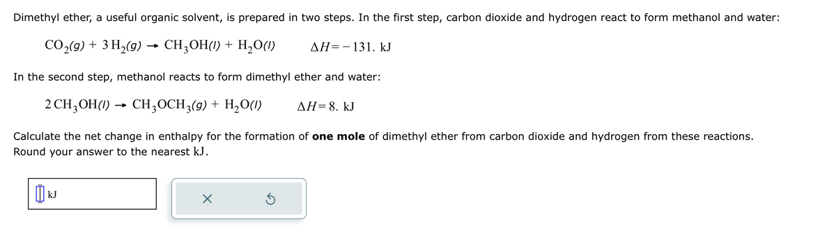 Dimethyl ether, a useful organic solvent, is prepared in two steps. In the first step, carbon dioxide and hydrogen react to form methanol and water:
CO2(g) + 3H2(g) → CH3OH(1) + H2O(l)
AH 131. kJ
In the second step, methanol reacts to form dimethyl ether and water:
2 CH3OH(1)
-
CH3OCH3(g) + H2O(l)
AH=8. kJ
Calculate the net change in enthalpy for the formation of one mole of dimethyl ether from carbon dioxide and hydrogen from these reactions.
Round your answer to the nearest kJ.
kJ
☑
