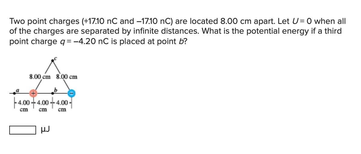 Two point charges (+17.10 nC and -17.10 nC) are located 8.00 cm apart. Let U = 0 when all
of the charges are separated by infinite distances. What is the potential energy if a third
point charge q = −4.20 nC is placed at point b?
8.00 cm 8.00 cm
b
4.00 +4.00 +4.00
cm
cm
cm