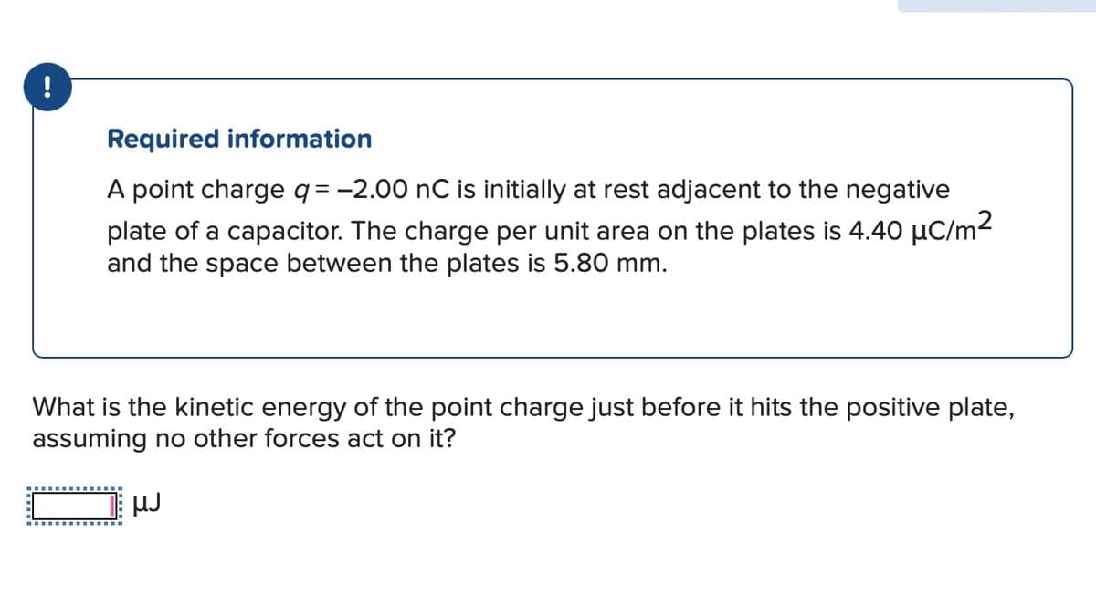 !
Required information
A point charge q = −2.00 nC is initially at rest adjacent to the negative
plate of a capacitor. The charge per unit area on the plates is 4.40 μC/m²
and the space between the plates is 5.80 mm.
What is the kinetic energy of the point charge just before it hits the positive plate,
assuming no other forces act on it?
µJ