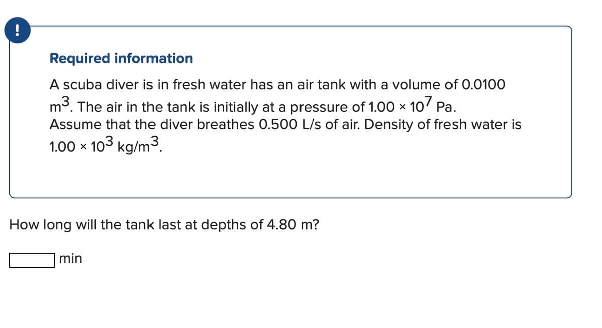 Required information
A scuba diver is in fresh water has an air tank with a volume of 0.0100
Pa.
m³. The air in the tank is initially at a pressure of 1.00 × 107
Assume that the diver breathes 0.500 L/s of air. Density of fresh water is
1.00 × 103 kg/m³.
How long will the tank last at depths of 4.80 m?
min