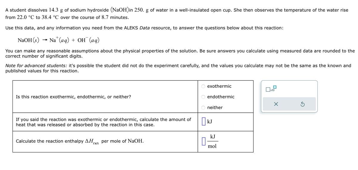 A student dissolves 14.3 g of sodium hydroxide (NaOH) in 250. g of water in a well-insulated open cup. She then observes the temperature of the water rise
from 22.0 °C to 38.4 °C over the course of 8.7 minutes.
Use this data, and any information you need from the ALEKS Data resource, to answer the questions below about this reaction:
+
NaOH(s) → Na (aq) + OH (aq)
You can make any reasonable assumptions about the physical properties of the solution. Be sure answers you calculate using measured data are rounded to the
correct number of significant digits.
Note for advanced students: it's possible the student did not do the experiment carefully, and the values you calculate may not be the same as the known and
published values for this reaction.
Is this reaction exothermic, endothermic, or neither?
exothermic
☐ x10
endothermic
Х
O O O
If you said the reaction was exothermic or endothermic, calculate the amount of
heat that was released or absorbed by the reaction in this case.
Calculate the reaction enthalpy AH
per mole of NaOH.
rxn
neither
□kJ
☐
kJ
mol