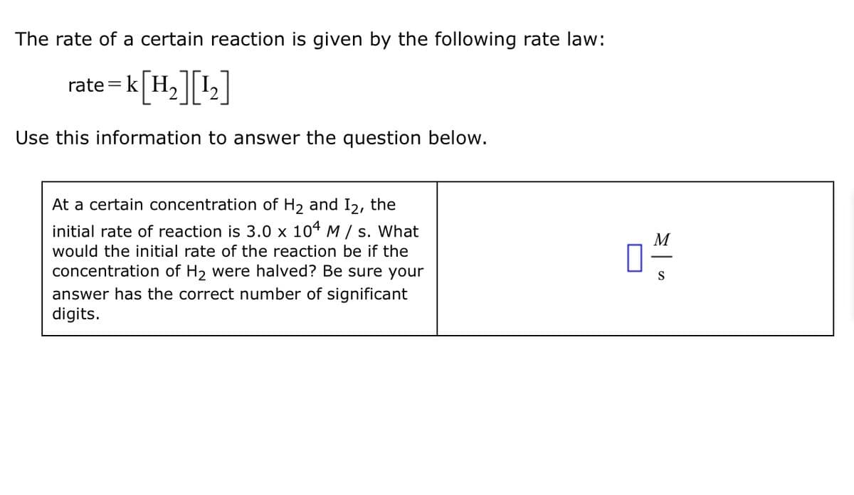 The rate of a certain reaction is given by the following rate law:
rate
=k|
= k [H2][12]
Use this information to answer the question below.
At a certain concentration of H2 and 12, the
initial rate of reaction is 3.0 x 104 M/s. What
would the initial rate of the reaction be if the
concentration of H2 were halved? Be sure your
answer has the correct number of significant
digits.
0%
S