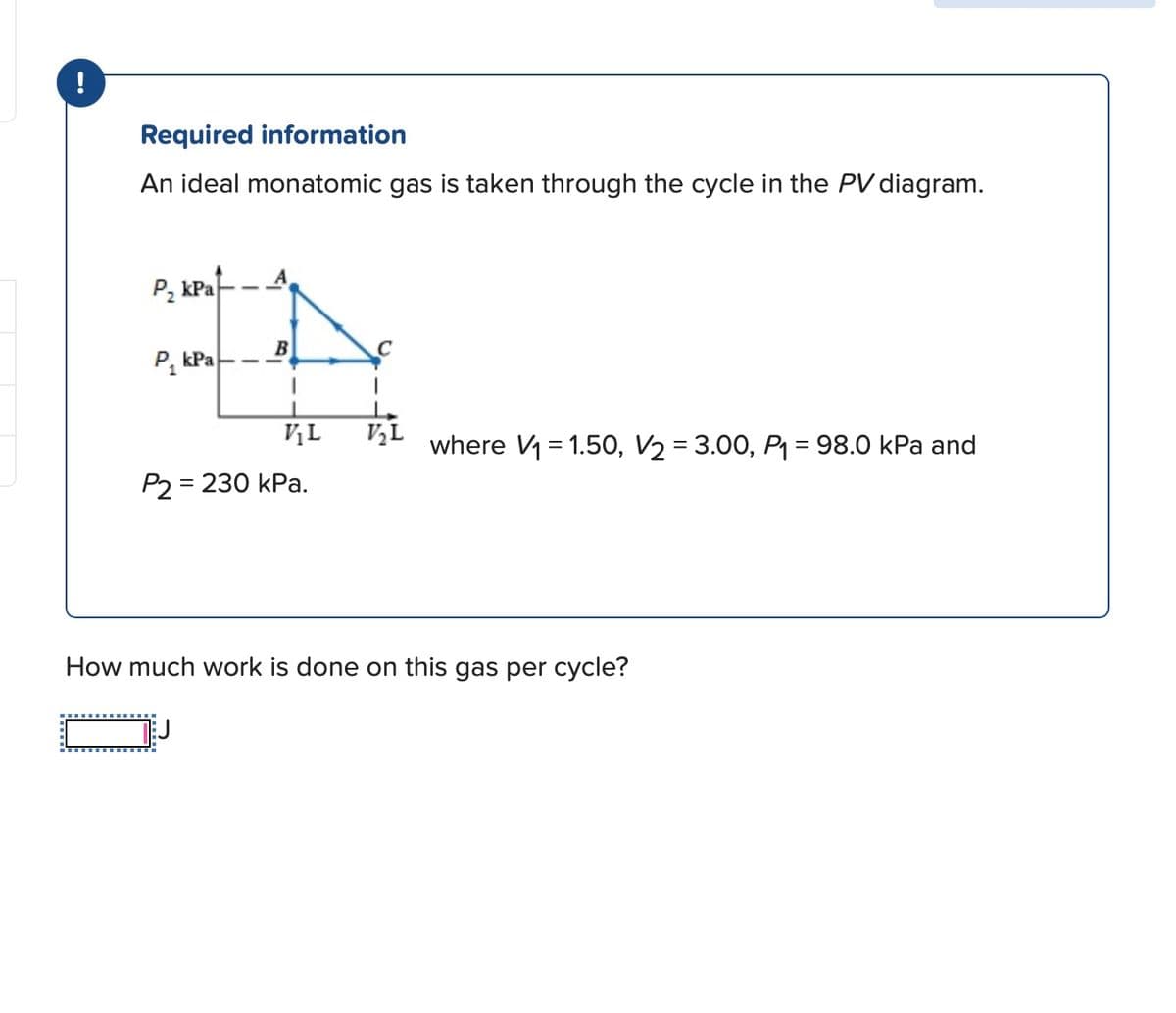 !
Required information
An ideal monatomic gas is taken through the cycle in the PV diagram.
P₂ kPa
P₁ kPa
B
V₁L V₂L
where V₁ = 1.50, V₂ = 3.00, P₁ = 98.0 kPa and
P2 = 230 kPa.
How much work is done on this gas per cycle?