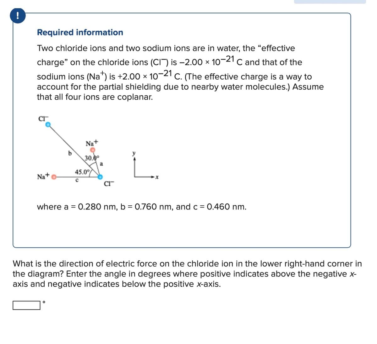 !
Required information
Two chloride ions and two sodium ions are in water, the "effective
charge" on the chloride ions (CIT) is -2.00 × 10-21 C and that of the
sodium ions (Na+) is +2.00 × 10−21 C. (The effective charge is a way to
account for the partial shielding due to nearby water molecules.) Assume
that all four ions are coplanar.
Cr
Na+
b
30.0°
a
Na+
45.0%
сг
where a =
0.280 nm, b = 0.760 nm, and c = 0.460 nm.
What is the direction of electric force on the chloride ion in the lower right-hand corner in
the diagram? Enter the angle in degrees where positive indicates above the negative x-
axis and negative indicates below the positive x-axis.
°