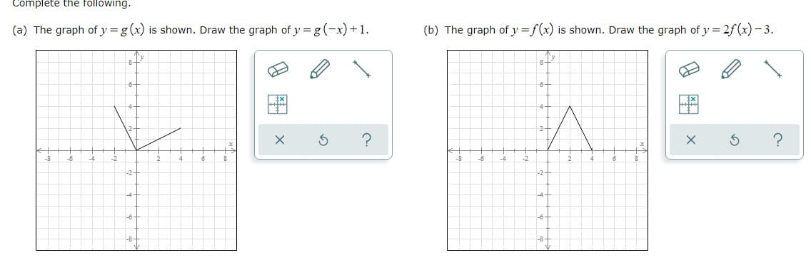 Complete the following.
(a) The graph of y = g(x) is shown. Draw the graph of y=g(-x)+1.
-8
-6
A
-2
6
-2-
4
-6-
-8-
G
(b) The graph of y=f(x) is shown. Draw the graph of y = 2ƒf (x) −3.
6-
A
2+
?
-8
-6
-6-
-8-