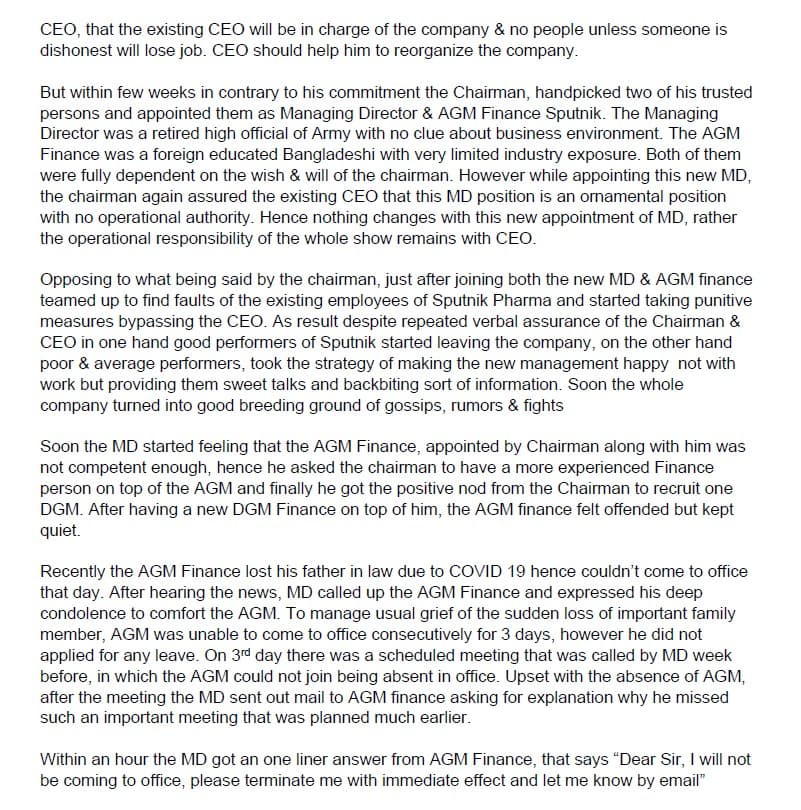 CEO, that the existing CEO will be in charge of the company & no people unless someone is
dishonest will lose job. CEO should help him to reorganize the company.
But within few weeks in contrary to his commitment the Chairman, handpicked two of his trusted
persons and appointed them as Managing Director & AGM Finance Sputnik. The Managing
Director was a retired high official of Army with no clue about business environment. The AGM
Finance was a foreign educated Bangladeshi with very limited industry exposure. Both of them
were fully dependent on the wish & will of the chairman. However while appointing this new MD,
the chairman again assured the existing CEO that this MD position is an ornamental position
with no operational authority. Hence nothing changes with this new appointment of MD, rather
the operational responsibility of the whole show remains with CEO.
Opposing to what being said by the chairman, just after joining both the new MD & AGM finance
teamed up to find faults of the existing employees of Sputnik Pharma and started taking punitive
measures bypassing the CEO. As result despite repeated verbal assurance of the Chairman &
CEO in one hand good performers of Sputnik started leaving the company, on the other hand
poor & average performers, took the strategy of making the new management happy not with
work but providing them sweet talks and backbiting sort of information. Soon the whole
company turned into good breeding ground of gossips, rumors & fights
Soon the MD started feeling that the AGM Finance, appointed by Chairman along with him was
not competent enough, hence he asked the chairman to have a more experienced Finance
person on top of the AGM and finally he got the positive nod from the Chairman to recruit one
DGM. After having a new DGM Finance on top of him, the AGM finance felt offended but kept
quiet.
Recently the AGM Finance lost his father in law due to COVID 19 hence couldn't come to office
that day. After hearing the news, MD called up the AGM Finance and expressed his deep
condolence to comfort the AGM. To manage usual grief of the sudden loss of important family
member, AGM was unable to come to office consecutively for 3 days, however he did not
applied for any leave. On 3rd day there was a scheduled meeting that was called by MD week
before, in which the AGM could not join being absent in office. Upset with the absence of AGM,
after the meeting the MD sent out mail to AGM finance asking for explanation why he missed
such an important meeting that was planned much earlier.
Within an hour the MD got an one liner answer from AGM Finance, that says "Dear Sir, I will not
be coming to office, please terminate me with immediate effect and let me know by email"
