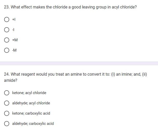23. What effect makes the chloride a good leaving group in acyl chloride?
+1
-11
+M
-M
24. What reagent would you treat an amine to convert it to: (i) an imine; and, (ii)
amide?
ketone; acyl chloride
aldehyde; acyl chloride
ketone; carboxylic acid
O aldehyde; carboxylic acid