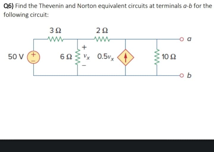 Q6) Find the Thevenin and Norton equivalent circuits at terminals a-b for the
following circuit:
50 V
+
Μ
3Ω
6Ω
2Ω
+
Vx 0.5v. (4)
10 Ω
ob
